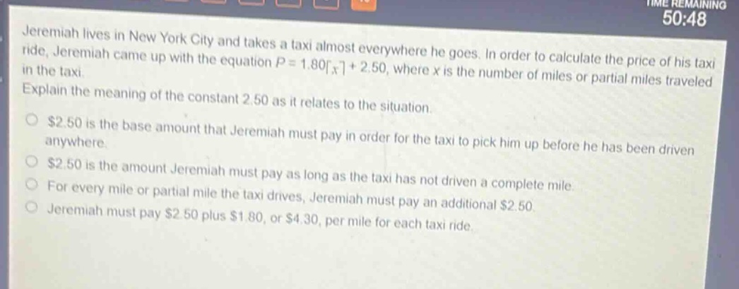 jeremiah lives in new york city and takes a taxi almost everywhere he goes. in order to calculate the price of his taxi ride, jeremiah came up with the equation $p = 1.80\\lceil x\\rceil+ 2.50$, where $x$ is the number of miles or partial miles traveled in the taxi. explain the meaning of the constant 2.50 as it relates to the situation.\n$2.50 is the base amount that jeremiah must pay in order for the taxi to pick him up before he has been driven anywhere.\n$2.50 is the amount jeremiah must pay as long as the taxi has not driven a complete mile.\nfor every mile or partial mile the taxi drives, jeremiah must pay an additional $2.50.\njeremiah must pay $2.50 plus $1.80, or $4.30, per mile for each taxi ride.