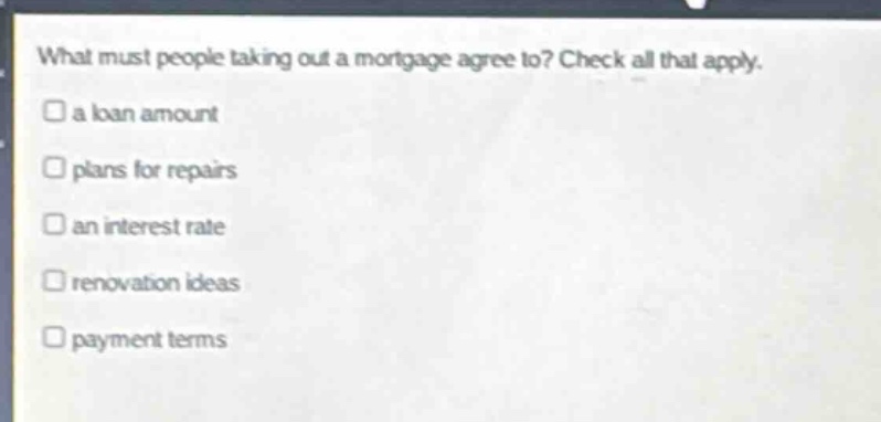 what must people taking out a mortgage agree to? check all that apply.\n□ a loan amount\n□ plans for repairs\n□ an interest rate\n□ renovation ideas\n□ payment terms