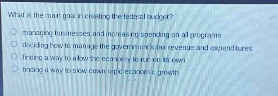 what is the main goal in creating the federal budget?\no managing businesses and increasing spending on all programs\no deciding how to manage the governments tax revenue and expenditures\no finding a way to allow the economy to run on its own\no finding a way to slow down rapid economic growth