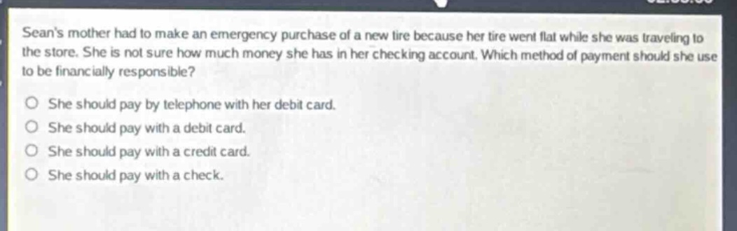 seans mother had to make an emergency purchase of a new tire because her tire went flat while she was traveling to the store. she is not sure how much money she has in her checking account. which method of payment should she use to be financially responsible?\no she should pay by telephone with her debit card.\no she should pay with a debit card.\no she should pay with a credit card.\no she should pay with a check.