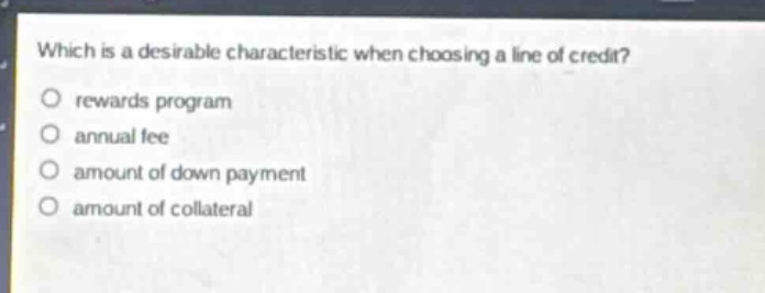 which is a desirable characteristic when choosing a line of credit?\nrewards program\nannual fee\namount of down payment\namount of collateral