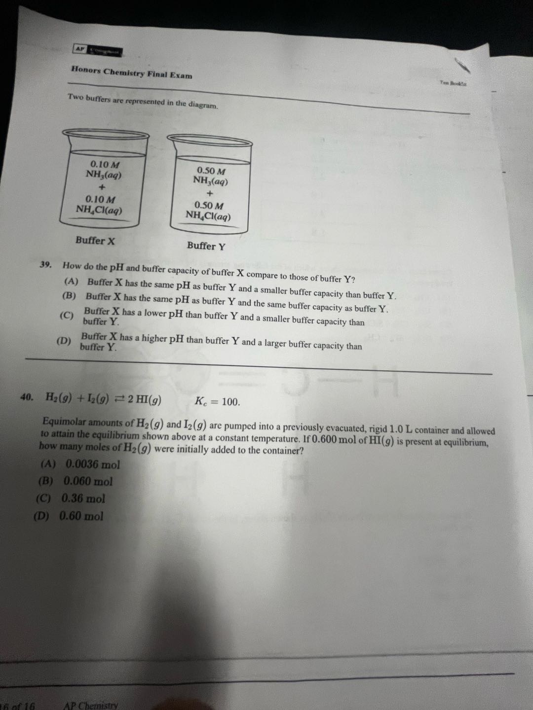 honors chemistry final exam\ntwo buffers are represented in the diagram.\nbuffer x: 0.10 m nh₃(aq) + 0.10 m nh₄cl(aq)\nbuffer y: 0.50 m nh₃(aq) + 0.50 m nh₄cl(aq)\n39. how do the ph and buffer capacity of buffer x compare to those of buffer y?\n(a) buffer x has the same ph as buffer y and a smaller buffer capacity than buffer y.\n(b) buffer x has the same ph as buffer y and the same buffer capacity as buffer y.\n(c) buffer x has a lower ph than buffer y and a smaller buffer capacity than buffer y.\n(d) buffer x has a higher ph than buffer y and a larger buffer capacity than buffer y.\n40. h₂(g) + i₂(g) ⇌ 2 hi(g) kₑ = 100.\nequimolar amounts of h₂(g) and i₂(g) are pumped into a previously evacuated, rigid 1.0 l container and allowed to attain the equilibrium shown above at a constant temperature. if 0.600 mol of hi(g) is present at equilibrium, how many moles of h₂(g) were initially added to the container?\n(a) 0.0036 mol\n(b) 0.060 mol\n(c) 0.36 mol\n(d) 0.60 mol