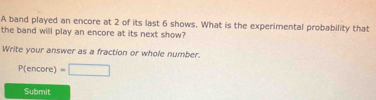 a band played an encore at 2 of its last 6 shows. what is the experimental probability that the band will play an encore at its next show? write your answer as a fraction or whole number. p(encore) =