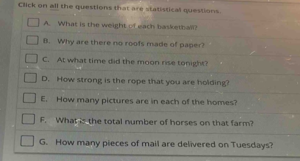click on all the questions that are statistical questions.\n□ a. what is the weight of each basketball?\n□ b. why are there no roofs made of paper?\n□ c. at what time did the moon rise tonight?\n□ d. how strong is the rope that you are holding?\n□ e. how many pictures are in each of the homes?\n□ f. what is the total number of horses on that farm?\n□ g. how many pieces of mail are delivered on tuesdays?