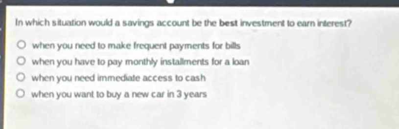 in which situation would a savings account be the best investment to earn interest?\no when you need to make frequent payments for bills\no when you have to pay monthly installments for a loan\no when you need immediate access to cash\no when you want to buy a new car in 3 years