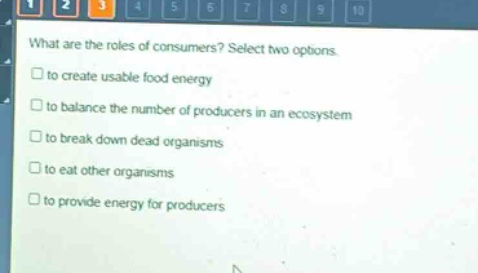 what are the roles of consumers? select two options.\n□ to create usable food energy\n□ to balance the number of producers in an ecosystem\n□ to break down dead organisms\n□ to eat other organisms\n□ to provide energy for producers