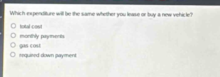 which expenditure will be the same whether you lease or buy a new vehicle?\no total cost\no monthly payments\no gas cost\no required down payment