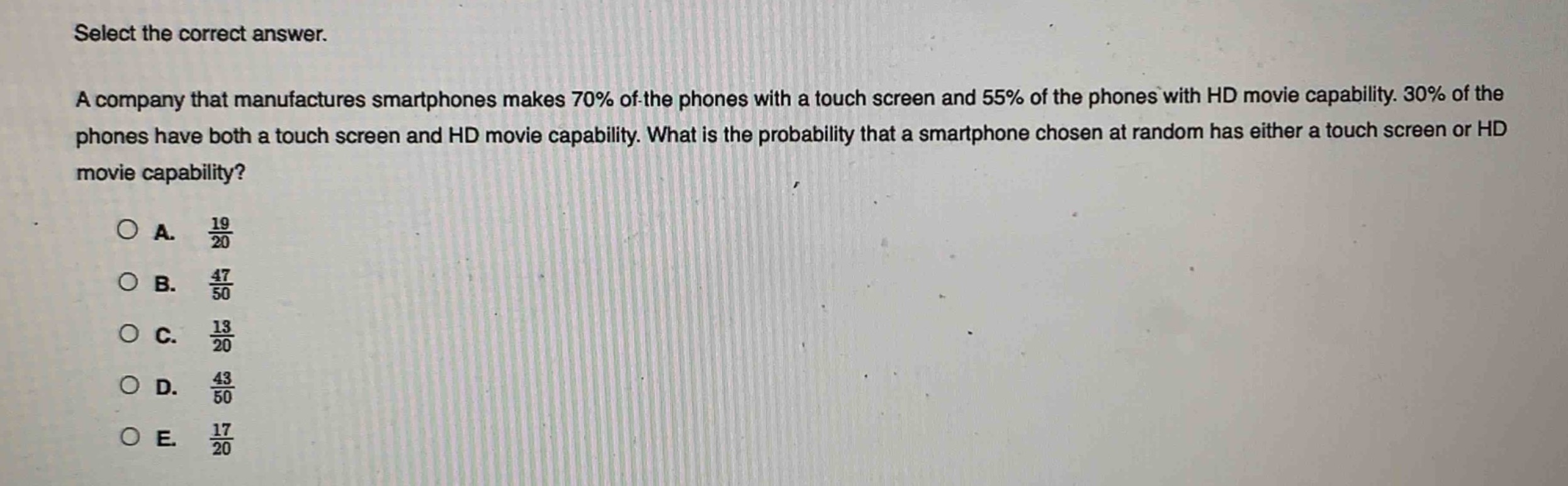 select the correct answer.\na company that manufactures smartphones makes 70% of the phones with a touch screen and 55% of the phones with hd movie capability. 30% of the phones have both a touch screen and hd movie capability. what is the probability that a smartphone chosen at random has either a touch screen or hd movie capability?\na. $\frac{19}{20}$\nb. $\frac{47}{50}$\nc. $\frac{13}{20}$\nd. $\frac{43}{50}$\ne. $\frac{17}{20}$