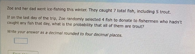 zoe and her dad went ice - fishing this winter. they caught 7 total fish, including 5 trout. if on the last day of the trip, zoe randomly selected 4 fish to donate to fishermen who hadnt caught any fish that day, what is the probability that all of them are trout? write your answer as a decimal rounded to four decimal places.