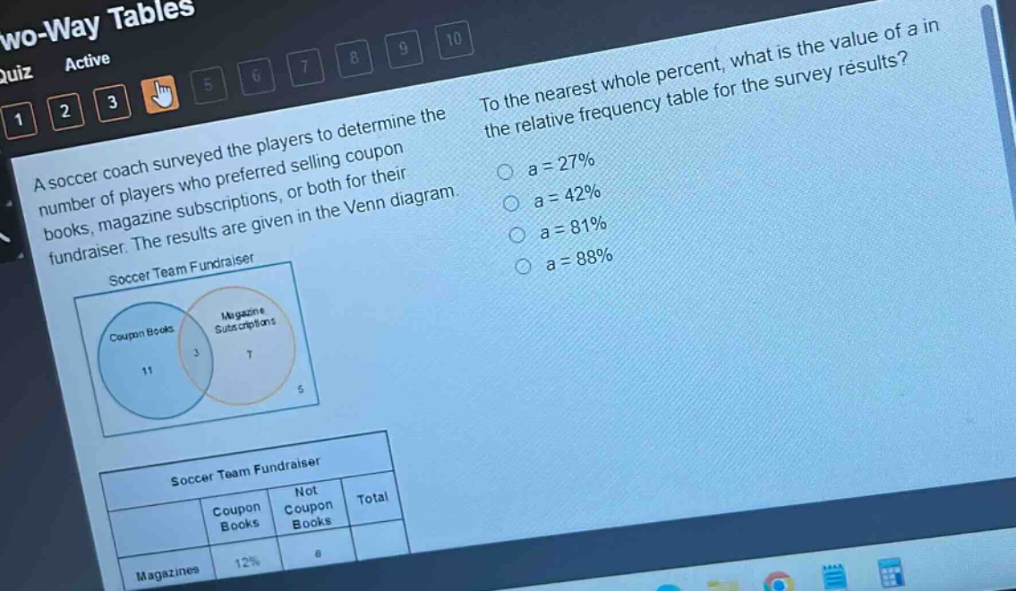 a soccer coach surveyed the players to determine the number of players who preferred selling coupon books, magazine subscriptions, or both for their fundraiser. the results are given in the venn diagram. to the nearest whole percent, what is the value of a in the relative - frequency table for the survey results? a = 27% a = 42% a = 81% a = 88%