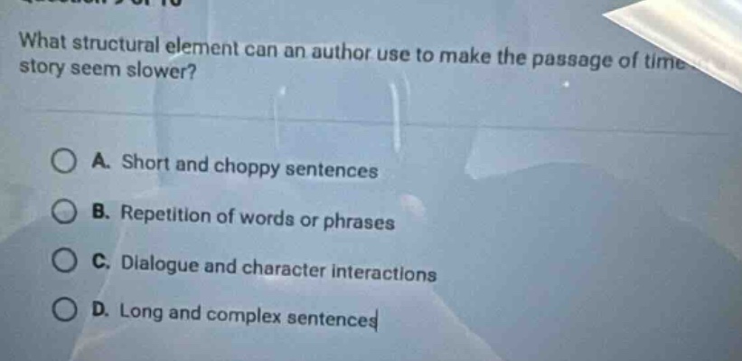 what structural element can an author use to make the passage of time in a story seem slower?\na. short and choppy sentences\nb. repetition of words or phrases\nc. dialogue and character interactions\nd. long and complex sentences