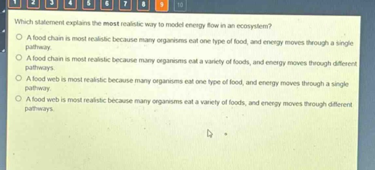 which statement explains the most realistic way to model energy flow in an ecosystem?\no a food chain is most realistic because many organisms eat one type of food, and energy moves through a single pathway.\no a food chain is most realistic because many organisms eat a variety of foods, and energy moves through different pathways.\no a food web is most realistic because many organisms eat one type of food, and energy moves through a single pathway.\no a food web is most realistic because many organisms eat a variety of foods, and energy moves through different pathways.