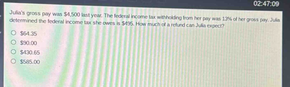 julias gross pay was $4,500 last year. the federal income tax withholding from her pay was 13% of her gross pay. julia determined the federal income tax she owes is $495. how much of a refund can julia expect?\n$64.35\n$90.00\n$430.65\n$585.00
