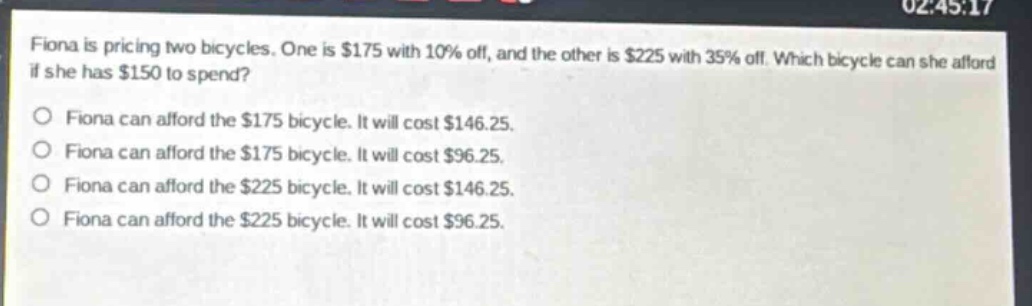 fiona is pricing two bicycles. one is $175 with 10% off, and the other is $225 with 35% off. which bicycle can she afford if she has $150 to spend?\no fiona can afford the $175 bicycle. it will cost $146.25.\no fiona can afford the $175 bicycle. it will cost $96.25.\no fiona can afford the $225 bicycle. it will cost $146.25.\no fiona can afford the $225 bicycle. it will cost $96.25.