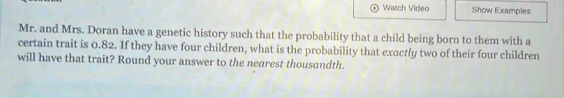 mr. and mrs. doran have a genetic history such that the probability that a child being born to them with a certain trait is 0.82. if they have four children, what is the probability that exactly two of their four children will have that trait? round your answer to the nearest thousandth.