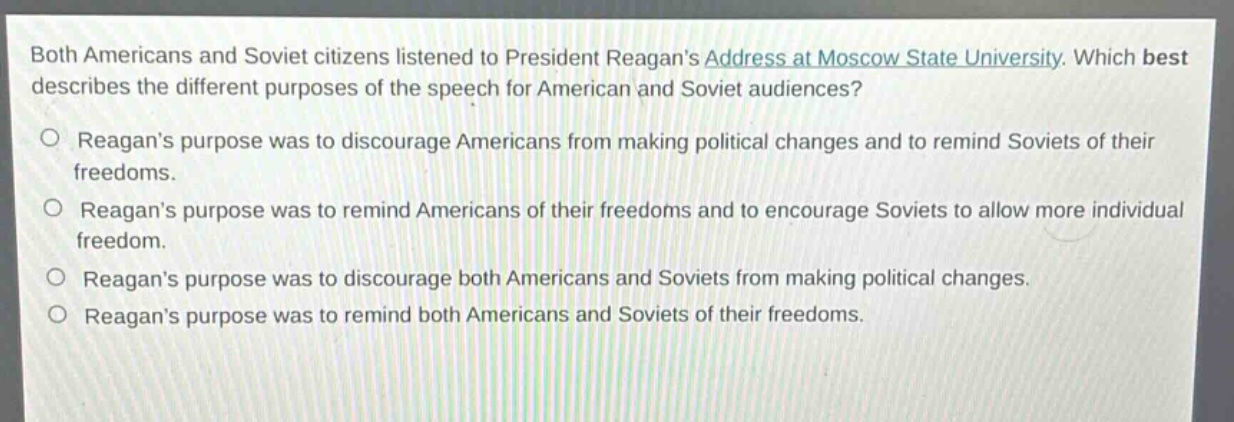 both americans and soviet citizens listened to president reagans address at moscow state university. which best describes the different purposes of the speech for american and soviet audiences?\no reagans purpose was to discourage americans from making political changes and to remind soviets of their freedoms.\no reagans purpose was to remind americans of their freedoms and to encourage soviets to allow more individual freedom.\no reagans purpose was to discourage both americans and soviets from making political changes.\no reagans purpose was to remind both americans and soviets of their freedoms.