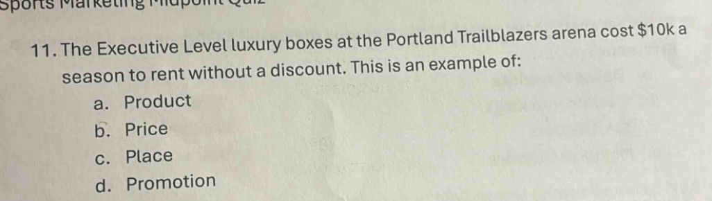 11. the executive level luxury boxes at the portland trailblazers arena cost $10k a season to rent without a discount. this is an example of:\na. product\nb. price\nc. place\nd. promotion