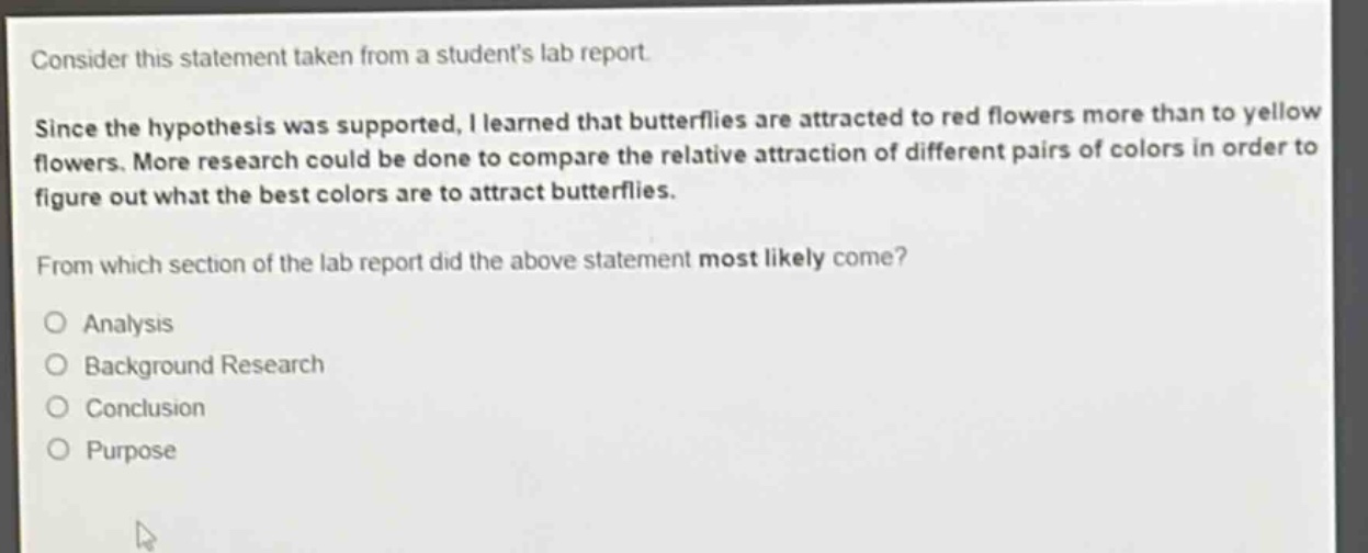 consider this statement taken from a students lab report. since the hypothesis was supported, i learned that butterflies are attracted to red flowers more than to yellow flowers. more research could be done to compare the relative attraction of different pairs of colors in order to figure out what the best colors are to attract butterflies. from which section of the lab report did the above statement most likely come? analysis background research conclusion purpose