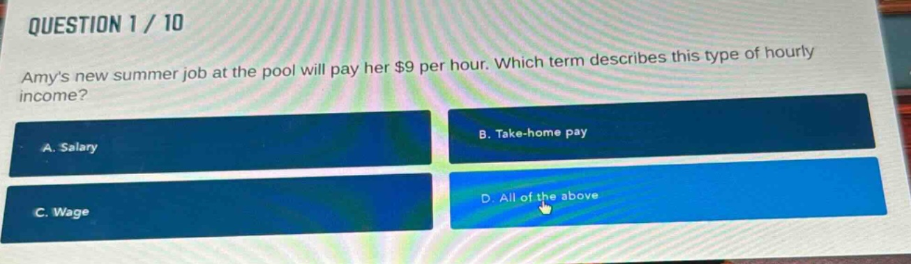 question 1 / 10\namys new summer job at the pool will pay her $9 per hour. which term describes this type of hourly income?\na. salary\nb. take - home pay\nc. wage\nd. all of the above