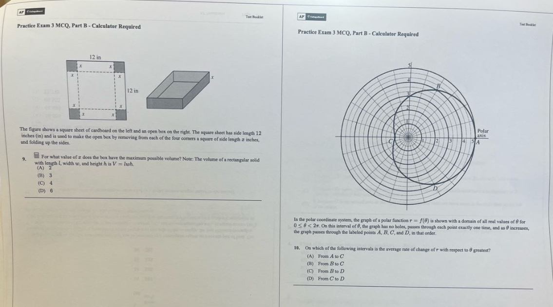 practice exam 3 mcq, part b - calculator required\nthe figure shows a square sheet of cardboard on the left and an open - box on the right. the square sheet has side length 12 inches (in) and is used to make the open box by removing from each of the four corners a square of side length (x) inches, and folding up the sides.\n9. for what value of (x) does the box have the maximum possible volume? note: the volume of a rectangular solid with length (l), width (w), and height (h) is (v = lwh).\n(a) 2\n(b) 3\n(c) 4\n(d) 6\nin the polar coordinate system, the graph of a polar function (r = f(\theta)) is shown with a domain of all real values of (\theta) for (0leq\theta<2pi). on this interval of (\theta), the graph has no holes, passes through each point exactly one time, and as (\theta) increases, the graph passes through the labeled points (a), (b), (c), and (d), in that order.\n10. on which of the following intervals is the average rate of change of (r) with respect to (\theta) greatest?\n(a) from (a) to (c)\n(b) from (b) to (c)\n(c) from (b) to (d)\n(d) from (c) to (d)