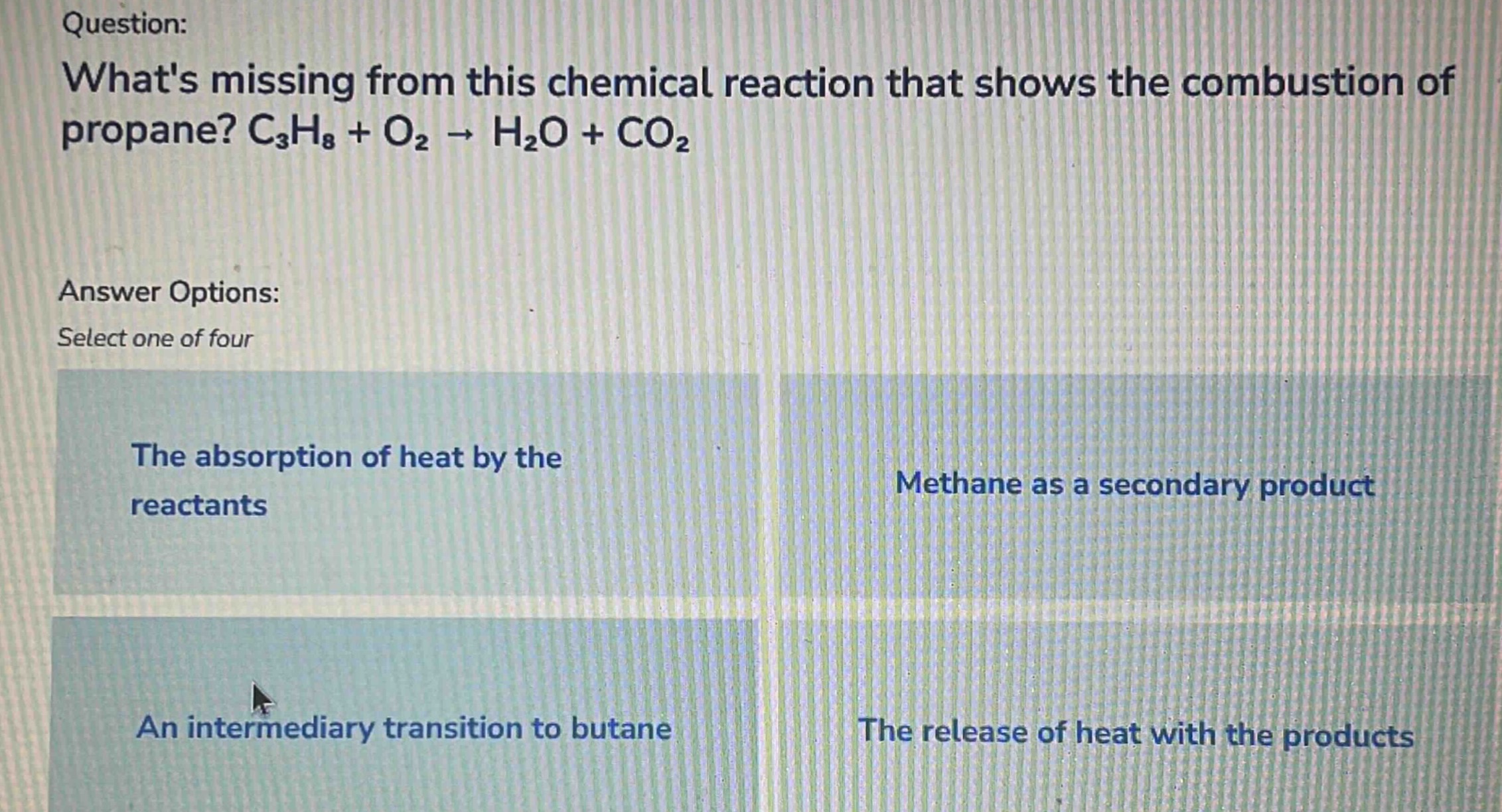 question: whats missing from this chemical reaction that shows the combustion of propane? c₃h₈ + o₂ → h₂o + co₂ answer options: select one of four the absorption of heat by the reactants methane as a secondary product an intermediary transition to butane the release of heat with the products