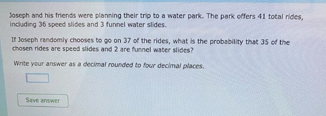 joseph and his friends were planning their trip to a water park. the park offers 41 total rides, including 36 speed slides and 3 funnel water slides. if joseph randomly chooses to go on 37 of the rides, what is the probability that 35 of the chosen rides are speed slides and 2 are funnel water slides? write your answer as a decimal rounded to four decimal places.