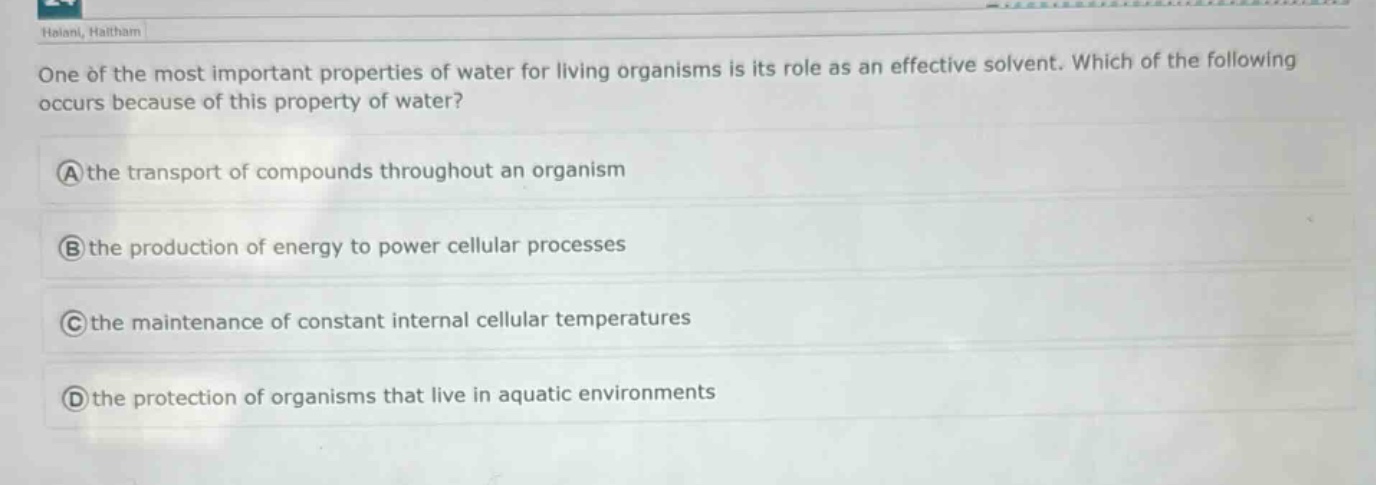 one of the most important properties of water for living organisms is its role as an effective solvent. which of the following occurs because of this property of water?\na the transport of compounds throughout an organism\nb the production of energy to power cellular processes\nc the maintenance of constant internal cellular temperatures\nd the protection of organisms that live in aquatic environments