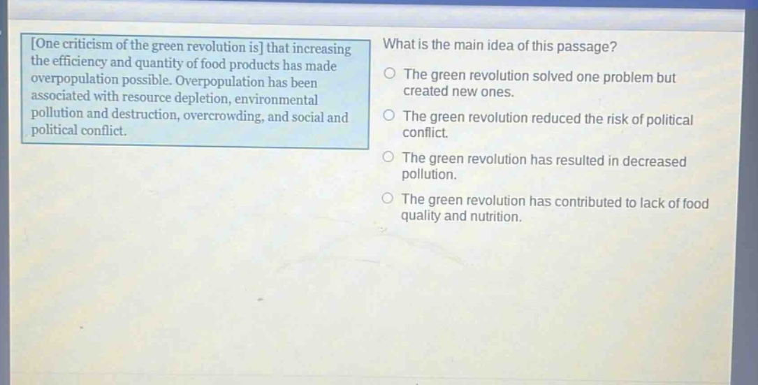 one criticism of the green revolution is that increasing the efficiency and quantity of food products has made overpopulation possible. overpopulation has been associated with resource depletion, environmental pollution and destruction, overcrowding, and social and political conflict. what is the main idea of this passage? the green revolution solved one problem but created new ones. the green revolution reduced the risk of political conflict. the green revolution has resulted in decreased pollution. the green revolution has contributed to lack of food quality and nutrition.