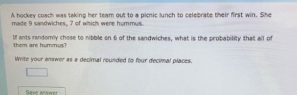 a hockey coach was taking her team out to a picnic lunch to celebrate their first win. she made 9 sandwiches, 7 of which were hummus. if ants randomly chose to nibble on 6 of the sandwiches, what is the probability that all of them are hummus? write your answer as a decimal rounded to four decimal places.