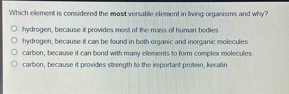 which element is considered the most versatile element in living organisms and why?\no hydrogen, because it provides most of the mass of human bodies\no hydrogen, because it can be found in both organic and inorganic molecules\no carbon, because it can bond with many elements to form complex molecules\no carbon, because it provides strength to the important protein, keratin