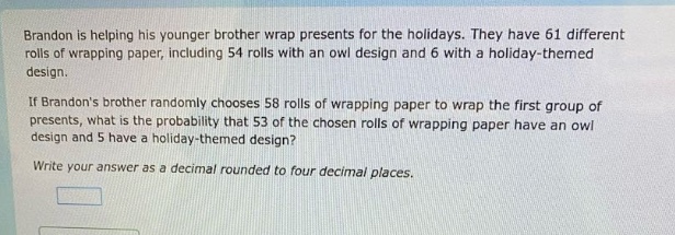 brandon is helping his younger brother wrap presents for the holidays. they have 61 different rolls of wrapping paper, including 54 rolls with an owl design and 6 with a holiday - themed design.\nif brandons brother randomly chooses 58 rolls of wrapping paper to wrap the first group of presents, what is the probability that 53 of the chosen rolls of wrapping paper have an owl design and 5 have a holiday - themed design?\nwrite your answer as a decimal rounded to four decimal places.
