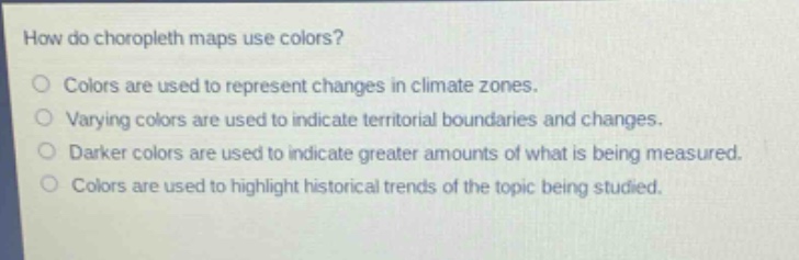 how do choropleth maps use colors?\ncolors are used to represent changes in climate zones.\nvarying colors are used to indicate territorial boundaries and changes.\ndarker colors are used to indicate greater amounts of what is being measured.\ncolors are used to highlight historical trends of the topic being studied.