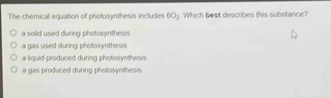 the chemical equation of photosynthesis includes 6o₂. which best describes this substance?\no a solid used during photosynthesis\no a gas used during photosynthesis\no a liquid produced during photosynthesis\no a gas produced during photosynthesis