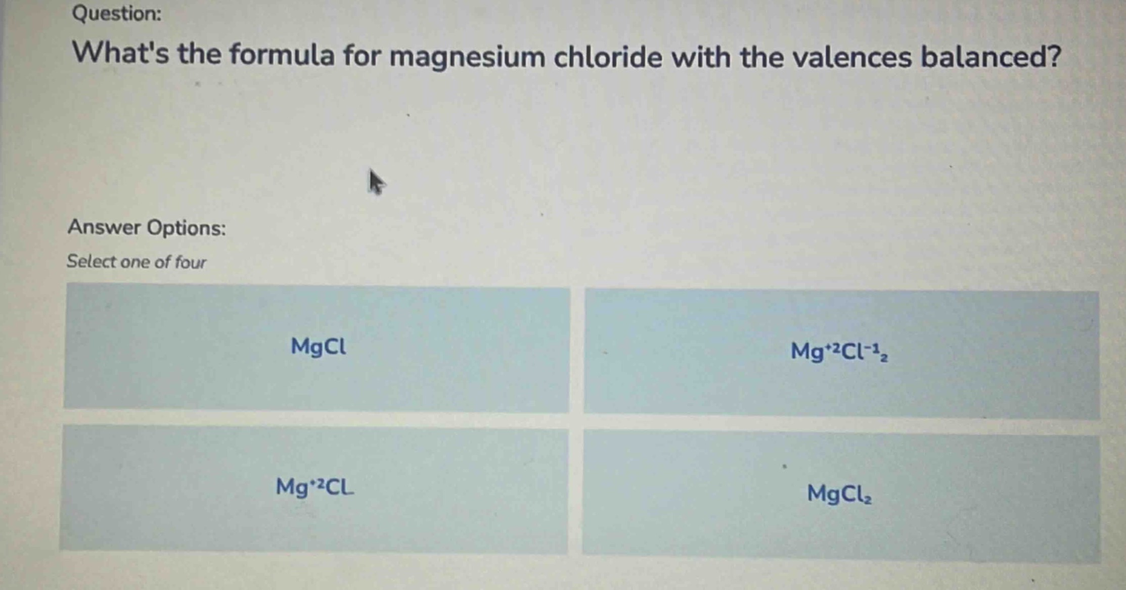 question: whats the formula for magnesium chloride with the valences balanced? answer options: select one of four mgcl mg⁺²cl⁻¹₂ mg⁺²cl mgcl₂