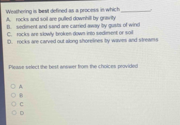 weathering is best defined as a process in which ____________. a. rocks and soil are pulled downhill by gravity b. sediment and sand are carried away by gusts of wind c. rocks are slowly broken down into sediment or soil d. rocks are carved out along shorelines by waves and streams please select the best answer from the choices provided