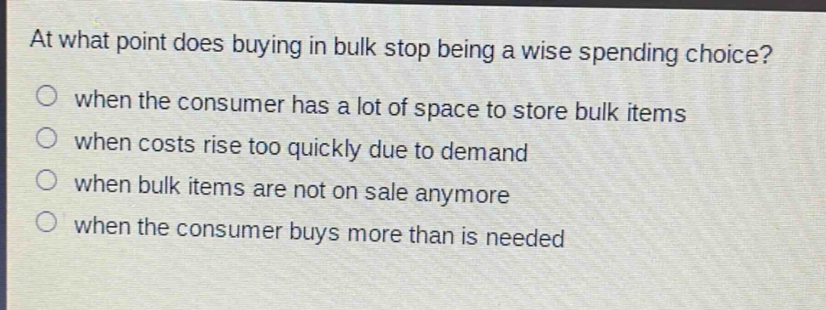 at what point does buying in bulk stop being a wise spending choice?\no when the consumer has a lot of space to store bulk items\no when costs rise too quickly due to demand\no when bulk items are not on sale anymore\no when the consumer buys more than is needed