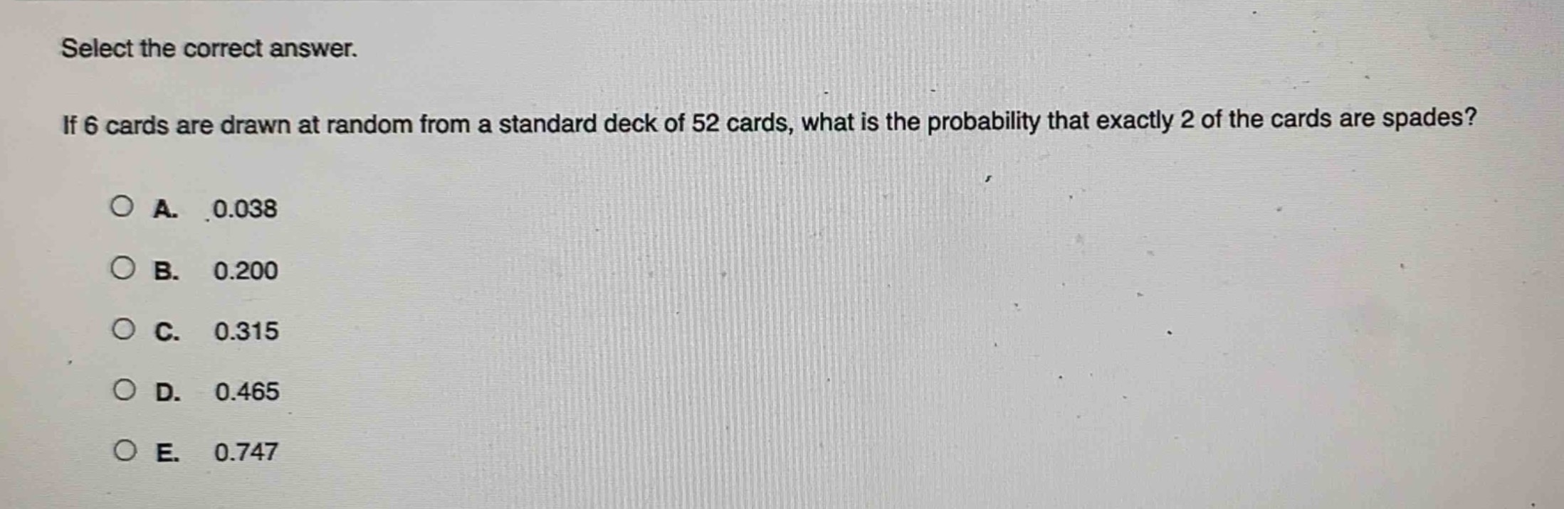 select the correct answer. if 6 cards are drawn at random from a standard deck of 52 cards, what is the probability that exactly 2 of the cards are spades?\na. 0.038\nb. 0.200\nc. 0.315\nd. 0.465\ne. 0.747