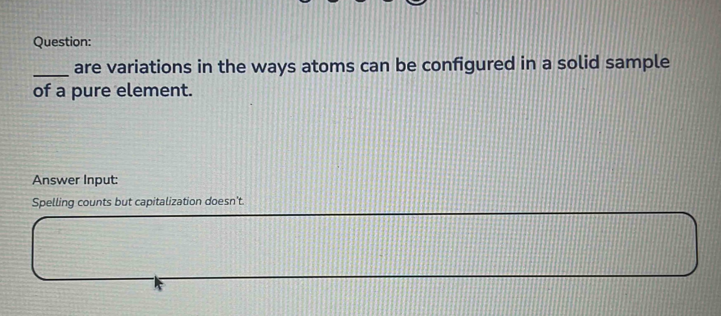 question: ____ are variations in the ways atoms can be configured in a solid sample of a pure element. answer input: spelling counts but capitalization doesn’t.
