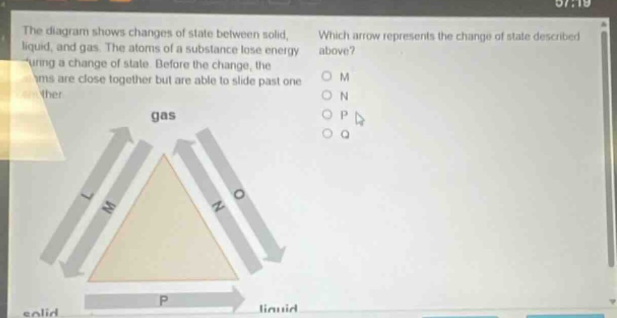 the diagram shows changes of state between solid, liquid, and gas. the atoms of a substance lose energy during a change of state. before the change, the atoms are close together but are able to slide past one another. which arrow represents the change of state described above? o m o n o p o q gas l m n o solid p liquid