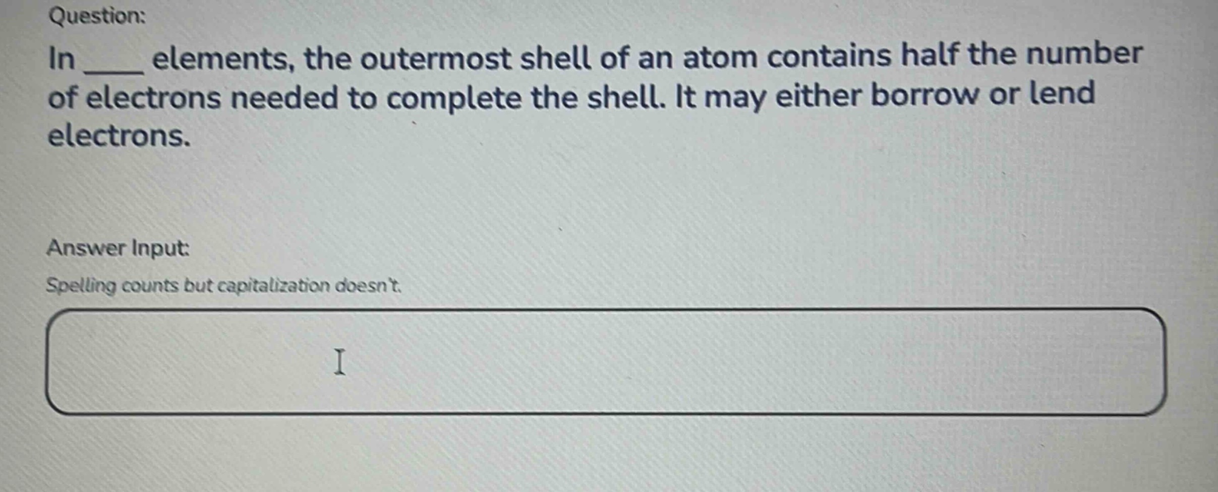 question: in ____ elements, the outermost shell of an atom contains half the number of electrons needed to complete the shell. it may either borrow or lend electrons. answer input: spelling counts but capitalization doesnt.