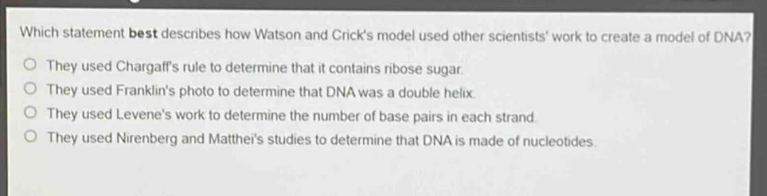 which statement best describes how watson and cricks model used other scientists work to create a model of dna?\nthey used chargaffs rule to determine that it contains ribose sugar.\nthey used franklins photo to determine that dna was a double helix.\nthey used levenes work to determine the number of base pairs in each strand.\nthey used nirenberg and mattheis studies to determine that dna is made of nucleotides.