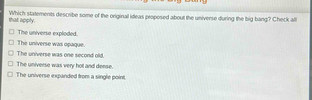 which statements describe some of the original ideas proposed about the universe during the big bang? check all that apply.\nthe universe exploded.\nthe universe was opaque.\nthe universe was one second old.\nthe universe was very hot and dense.\nthe universe expanded from a single point.