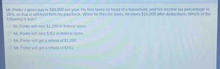 mr. porters gross pay is $90,000 per year. he files taxes as head of a household, and his income - tax percentage is 20%, so that is withheld from his paycheck. when he files his taxes, he owes $16,800 after deductions. which of the following is true?\nmr. porter will owe $1,200 in federal taxes.\nmr. porter will owe $351 in federal taxes.\nmr. porter will get a refund of $1,200.\nmr. porter will get a refund of $351.