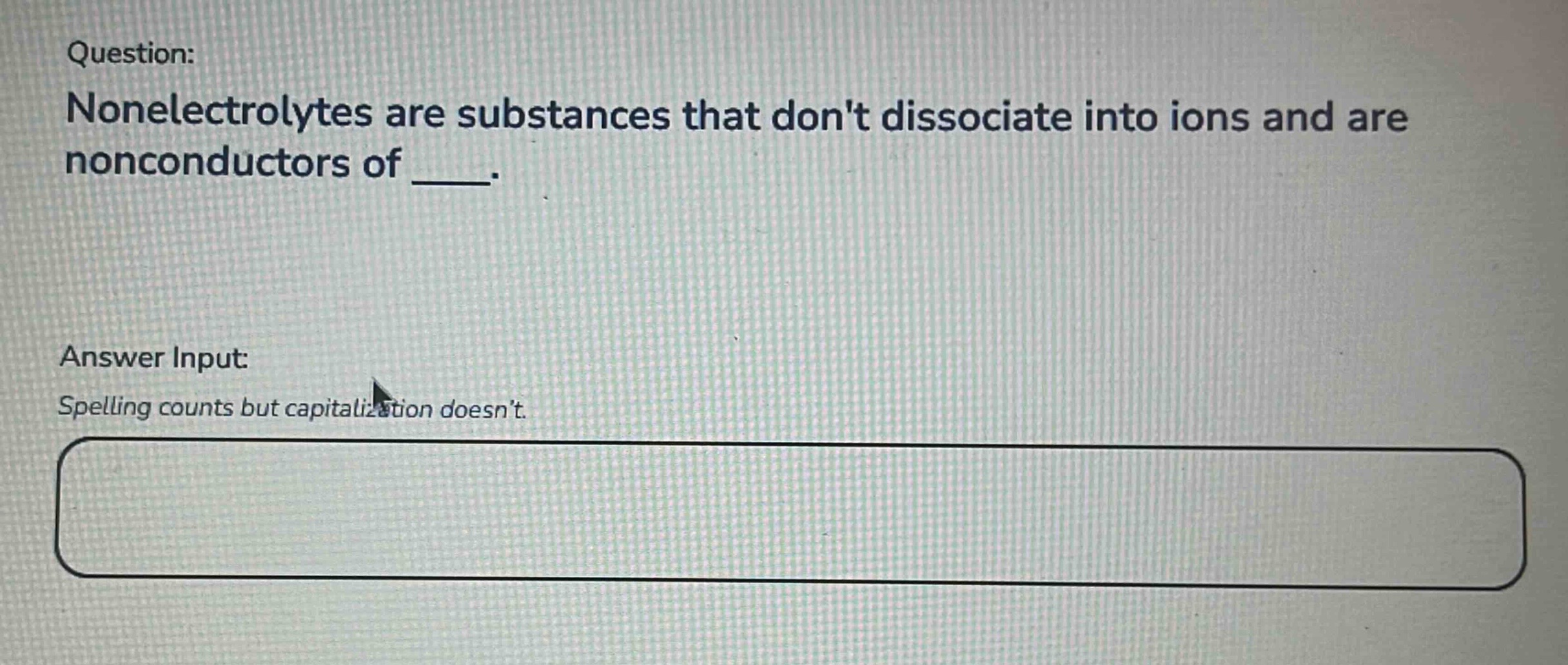 question: nonelectrolytes are substances that dont dissociate into ions and are nonconductors of ____. answer input: spelling counts but capitalization doesnt.