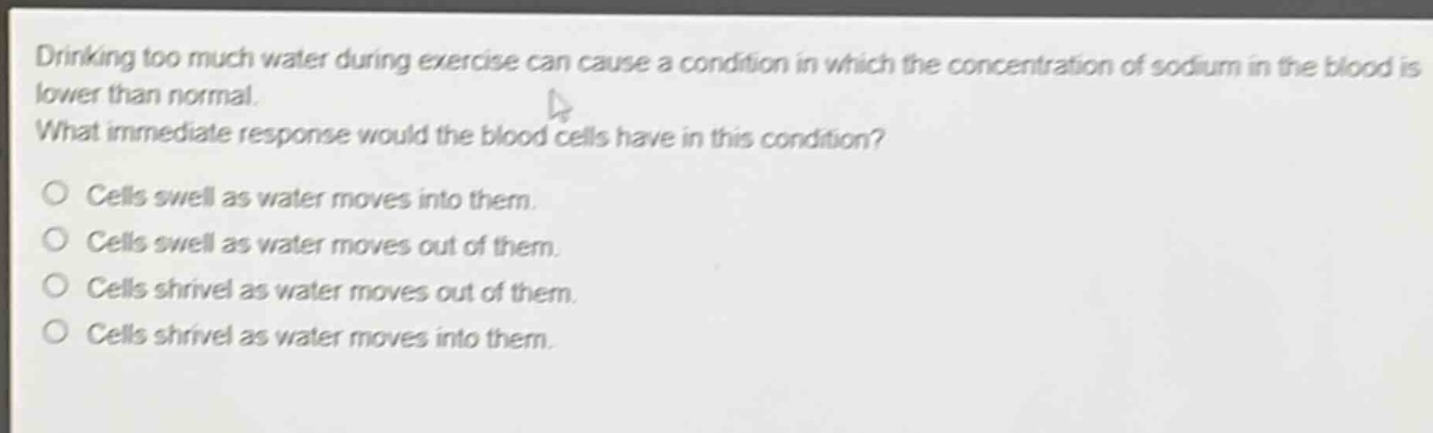 drinking too much water during exercise can cause a condition in which the concentration of sodium in the blood is lower than normal. what immediate response would the blood cells have in this condition?\no cells swell as water moves into them.\no cells swell as water moves out of them.\no cells shrivel as water moves out of them.\no cells shrivel as water moves into them.