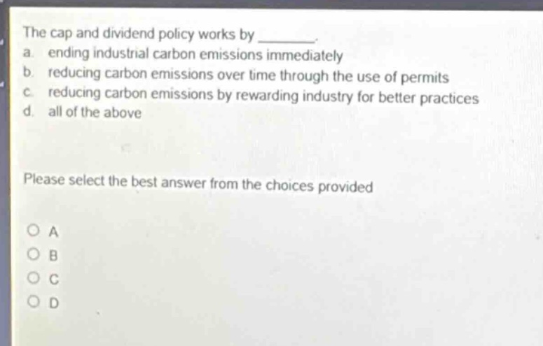the cap and dividend policy works by ________. a. ending industrial carbon emissions immediately b. reducing carbon emissions over time through the use of permits c. reducing carbon emissions by rewarding industry for better practices d. all of the above please select the best answer from the choices provided