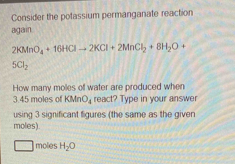 consider the potassium permanganate reaction again.\n2kmno₄ + 16hcl → 2kcl + 2mncl₂ + 8h₂o + 5cl₂\nhow many moles of water are produced when 3.45 moles of kmno₄ react? type in your answer using 3 significant figures (the same as the given moles).\n□ moles h₂o