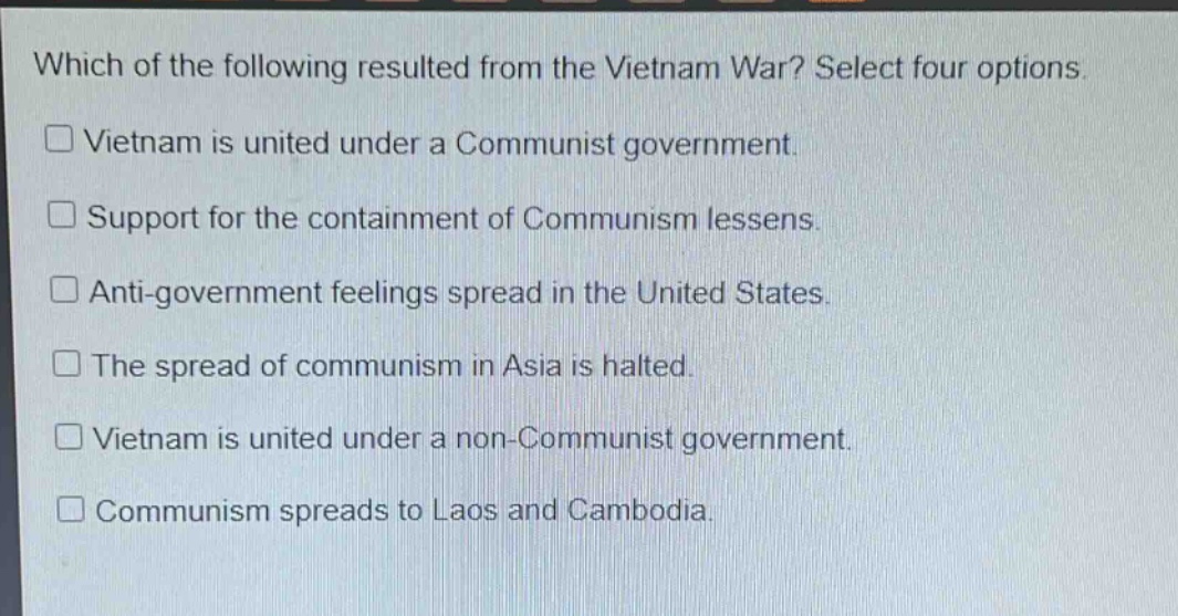 which of the following resulted from the vietnam war? select four options.\n□ vietnam is united under a communist government.\n□ support for the containment of communism lessens.\n□ anti - government feelings spread in the united states.\n□ the spread of communism in asia is halted.\n□ vietnam is united under a non - communist government.\n□ communism spreads to laos and cambodia.