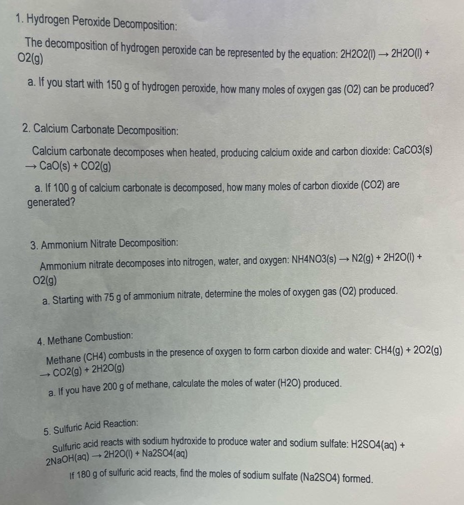 1. hydrogen peroxide decomposition:\nthe decomposition of hydrogen peroxide can be represented by the equation: 2h2o2(l) → 2h2o(l) + o2(g)\n\ta. if you start with 150 g of hydrogen peroxide, how many moles of oxygen gas (o2) can be produced?\n\n2. calcium carbonate decomposition:\ncalcium carbonate decomposes when heated, producing calcium oxide and carbon dioxide: caco3(s) → cao(s) + co2(g)\n\ta. if 100 g of calcium carbonate is decomposed, how many moles of carbon dioxide (co2) are generated?\n\n3. ammonium nitrate decomposition:\nammonium nitrate decomposes into nitrogen, water, and oxygen: nh4no3(s) → n2(g) + 2h2o(l) + o2(g)\n\ta. starting with 75 g of ammonium nitrate, determine the moles of oxygen gas (o2) produced.\n\n4. methane combustion:\nmethane (ch4) combusts in the presence of oxygen to form carbon dioxide and water: ch4(g) + 2o2(g) → co2(g) + 2h2o(g)\n\ta. if you have 200 g of methane, calculate the moles of water (h2o) produced.\n\n5. sulfuric acid reaction:\nsulfuric acid reacts with sodium hydroxide to produce water and sodium sulfate: h2so4(aq) + 2naoh(aq) → 2h2o(l) + na2so4(aq)\n\tif 180 g of sulfuric acid reacts, find the moles of sodium sulfate (na2so4) formed.