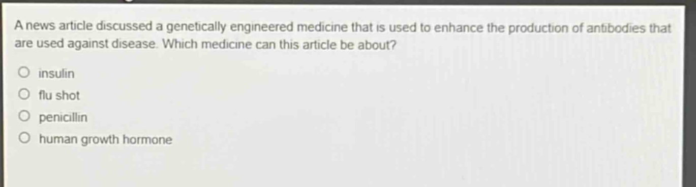 a news article discussed a genetically engineered medicine that is used to enhance the production of antibodies that are used against disease. which medicine can this article be about?\no insulin\no flu shot\no penicillin\no human growth hormone